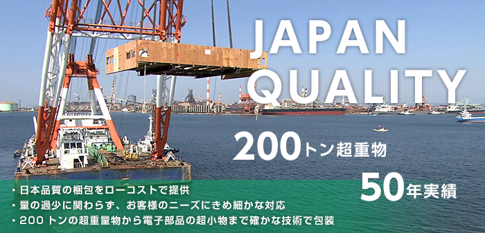JAPAN QUALITY 200トン超重物 50年実績 ・日本品質の梱包をローコストで提供 ・量の過少に関わらず、お客様のニーズにきめ細かな対応 ・200トンの超重量物から電子部品の超小物まで確かな技術で包装